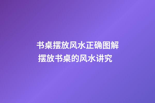 书桌摆放风水正确图解 摆放书桌的风水讲究